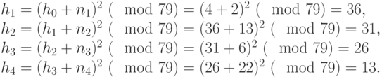 
\begin{equation*}
 \begin{array}{l}
  h_1=(h_0+n_1)^2 ~(\mod  79) = (4+2)^2~(\mod  79) =36, \\
  h_2=(h_1+n_2)^2 ~(\mod  79) = (36+13)^2~(\mod  79) =31, \\
  h_3=(h_2+n_3)^2 ~(\mod  79) = (31+6)^2~(\mod  79) =26 \\
  h_4 = (h_3+n_4)^2 ~(\mod  79) = (26+22)^2~(\mod  79) =13.   
 \end{array}
\end{equation*}
       