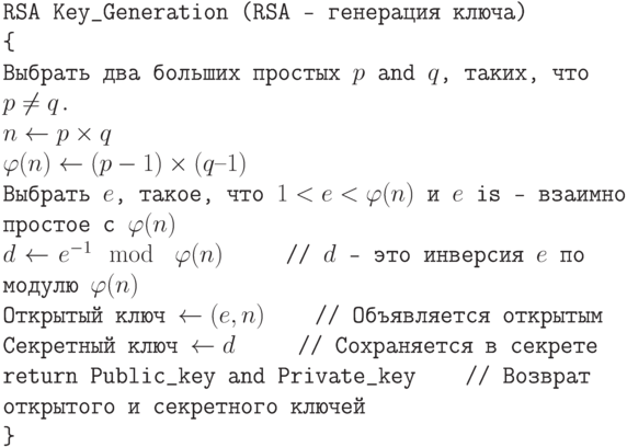 \tt\parindent0pt

RSA Key\_Generation (RSA - генерация ключа)

\{ 

Выбрать два больших простых  $p$ and $q$,  таких, что  $p \ne  q$.

$n \gets  p \times q$

$\varphi (n)\gets (p-1)\times(q–1)$

Выбрать $e$, такое, что $1 < e < \varphi (n)$ и $e$ is — взаимно простое с $\varphi (n)$

$d \gets  e^{-1} \mod\ \varphi (n)$\ \ \ \ \          // $d$ - это инверсия $e$ по модулю $\varphi (n)$

Открытый ключ  $\gets  (e, n)$\ \ \ \                      // Объявляется  открытым

Секретный ключ $\gets  d$\ \ \ \ \                          // Сохраняется в секрете

return Public\_key and Private\_key\ \ \ \         // Возврат открытого и секретного ключей

\}	