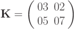 \mathbf{K} = 
\left( \begin{array}{cc} 
03 & 02 \\ 
05 & 07 
\end{array} \right)