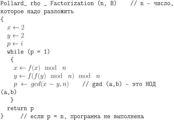 \tt\parindent0pt

Pollard\_  rho \_ Factorization (n, B)\ \ \ \      // n — число, которое надо разложить

\{ 

\ \ $x \gets  2$

\ \ $y \gets  2$

\ \ $p \gets  i$

\ \ while (p = 1)

\ \ \ \{ 

\ \ \ \ $x \gets  f(x) \mod\ n$

\ \ \ \ $y \gets  f(f(y) \mod\ n) \mod\ n$

\ \ \ \ $p \gets  gcd (x - y, n)$\ \ \ \           // gsd (a,b) – это НОД (a,b)

\ \ \ \} 

\ \ return p

\}\ \ \ \ \          // если p = n, программа не выполнена	