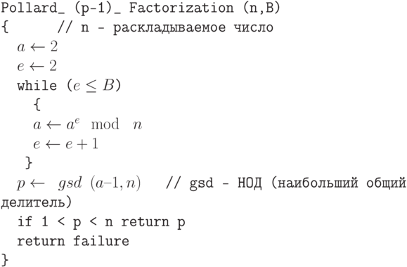 \tt\parindent0pt

Pollard\_ (p–1)\_ Factorization (n,B)

\{\ \ \ \ \ \                      // n —  раскладываемое число

\ \ $a \gets  2$

\ \ $e \gets  2$

\ \ while ($e \le  B$)

\ \ \ \ \{ 

\ \ \ \ $a \gets  a^{e} \mod\ n$

\ \ \ \ $e \gets  e +1$

\ \ \ \} 

\ \ $p \gets \ gsd\ (a–1, n)$\ \ \         // gsd – НОД  (наибольший общий делитель)

\ \ if 1 < p < n return p

\ \ return failure

\}	