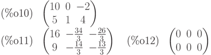 \parbox{8ex}{(\%o10)}
\begin{pmatrix}10 & 0 & -2\cr 5 & 1 & 4\end{pmatrix}\\
\parbox{8ex}{(\%o11)}
\begin{pmatrix}16 & -\frac{34}{3} & -\frac{26}{3}\cr 9 & -\frac{14}{3} & -\frac{13}{3}\end{pmatrix}
\quad \parbox{8ex}{(\%o12)}
\begin{pmatrix}0 & 0 & 0\cr 0 & 0 & 0\end{pmatrix}