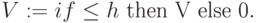 V := if \leq h \text{ then V else 0}.