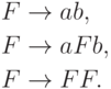 \begin{align*}
F \; & {\to} \; a b , \\
F \; & {\to} \; a F b, \\
F \; & {\to} \; F F .
\end{align*}