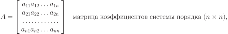 {A} = \left [\begin{array}{ccc} a_{11}  a_{12}  \ldots  a_{1n}\\ 
a_{21}  a_{22}  \ldots  a_{2n}\\ 
\ldots  \ldots  \ldots  \ldots\\ 
a_{n1}  a_{n2}  \ldots  a_{nn}\\ 
\end{array} \right] \text{ –матрица коэффициентов системы порядка } {(n \times n)},