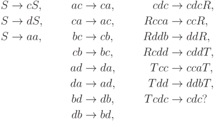 \begin{align*}
 S \; & {\to} \; c S , & ac \; & {\to} \; ca , & cdc \; & {\to} \; cdc R , \\
 S \; & {\to} \; d S , & ca \; & {\to} \; ac , & R cca \; & {\to} \; cc R , \\
 S \; & {\to} \; aa  , & bc \; & {\to} \; cb , & R ddb \; & {\to} \; dd R , \\
      &                & cb \; & {\to} \; bc , & R cdd \; & {\to} \; cdd T , \\
      &                & ad \; & {\to} \; da , & T cc \; & {\to} \; cca T , \\
      &                & da \; & {\to} \; ad , & T dd \; & {\to} \; ddb T , \\
      &                & bd \; & {\to} \; db , & T cdc \; & {\to} \; cdc ? \\
      &                & db \; & {\to} \; bd ,
\end{align*}