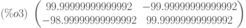 (\%o3)\  \begin{pmatrix}99.99999999999992 & -99.99999999999992\cr -98.99999999999992 & 99.99999999999992\end{pmatrix}