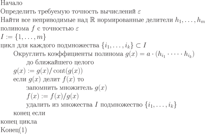 \begin{equation}\\
\text{Начало} \\
\text{Определить требуемую точность вычислений $\varepsilon$}\\
\text{Найти все неприводимые над $\R$ нормированные делители
$h_1,\dots,h_m$}\\
\text{полинома $f$ с точностью $\varepsilon$}\\
\text{$I:= \{ 1,\dots,m\}$}\\
\text{цикл для каждого подмножества $\{ i_1,\dots,i_k\} \subset I$}\\
\text{\qquad Округлить коэффициенты полинома $g(x) = a\cdot(h_{i_1}\cdot\dots\cdot
h_{i_k})$}\\
\text{\qquad \qquad до ближайшего целого}\\
\text{\qquad $g(x) := g(x)/\cont(g(x))$}\\
\text{\qquad если $g(x)$ делит $f(x)$ то }\\
\text{\qquad \qquad запомнить множитель $g(x)$}\\
\text{\qquad \qquad $f(x) := f(x)/g(x)$}\\
\text{\qquad \qquad удалить из множества $I$ подмножество $\{
i_1,\dots,i_k\}$}\\
\text{\qquad конец если} \\
\text{конец цикла} \\
\text{Конец}
\end{equation}