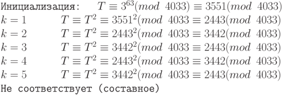 \tt\parindent0pt
Инициализация: \ \ $T \equiv 3^{63}(mod\ 4033) \equiv 3551(mod\ 4033)$
$k = 1\ \ \ \ \ \ T \equiv T^{2} \equiv 3551^{2} (mod\ 4033 \equiv 2443 (mod\ 4033)$
$k = 2\ \ \ \ \ \ T \equiv T^{2} \equiv 2443^{2} (mod\ 4033 \equiv 3442 (mod\ 4033)$
$k = 3\ \ \ \ \ \ T \equiv T^{2} \equiv 3442^{2} (mod\ 4033 \equiv 2443 (mod\ 4033) $
$k = 4\ \ \ \ \ \ T \equiv T^{2} \equiv 2443^{2} (mod\ 4033 \equiv 3442 (mod\ 4033)$
$k = 5\ \ \ \ \ \ T \equiv T^{2} \equiv 3442^{2} (mod\ 4033 \equiv 2443 (mod\ 4033)$ Не соответствует (составное)