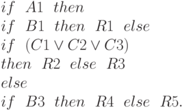 if \ \ A1  \ \ then
\\
 \ \          if  \ \ B1  \ \ then  \ \ R1  \ \ else
\\
 \ \  \ \                  if  \ \ (C1\vee C2\vee C3)
\\
 \ \  \ \  \ \ 				then  \ \ R2  \ \ else  \ \ R3
\\
else
\\
if  \ \ B3  \ \ then  \ \ R4  \ \ else  \ \ R5.