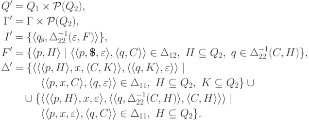 \begin{align*}
 Q' &= Q_1 \times \powerset{ Q_2 } ,\\
 \Gamma' &= \Gamma \times \powerset{ Q_2 } ,\\
 I' &= \{ \qnew{ \qinitial }{ \Delta_{22} ^{-1} ( \varepsilon , F ) } \} ,\\
 F' &= \{ \qnew{ p }{ H }
 \mid
 \lp \lp p , \eos , \varepsilon \rp , \lp q , C \rp \rp \in \Delta_{12}
 ,\
 H \subseteq Q_2
 \commaand
 q \in \Delta_{22} ^{-1} ( C , H )
 \} ,\\
 \Delta' &= \{ \lp \lp \qnew{ p }{ H } , x , \gamnew{ C }{ K } \rp ,
 \lp \qnew{ q }{ K } , \varepsilon \rp \rp
 \mid
\\ &\myqquad \hphantom{ {} \cup{} \{ } %\}
 \lp \lp p , x , C \rp , \lp q , \varepsilon \rp \rp \in \Delta_{11} ,\
 H \subseteq Q_2 \commaand K \subseteq Q_2
 \} \cup
{}\\ &\myqquad \cup
 \{ \lp \lp \qnew{ p }{ H } , x , \varepsilon \rp ,
 \lp \qnew{ q }{ \Delta_{22} ^{-1} ( C , H ) } , \gamnew{ C }{ H } \rp \rp
 \mid
\\ &\myqquad \hphantom{ {} \cup{} \{ } %\}
 \lp \lp p , x , \varepsilon \rp , \lp q , C \rp \rp \in \Delta_{11}
 \commaand H \subseteq Q_2 \} .
\end{align*}