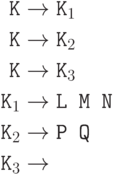 \begin{align*}
\hbox{\texttt{K}}&\to\hbox{\texttt{K}}_1\\
\hbox{\texttt{K}}&\to\hbox{\texttt{K}}_2\\
\hbox{\texttt{K}}&\to\hbox{\texttt{K}}_3\\
\hbox{\texttt{K}}_1 &\to\hbox{\texttt{L M N}}\\
\hbox{\texttt{K}}_2 &\to\hbox{\texttt{P Q}}\\
\hbox{\texttt{K}}_3 &\to
\end{align*}