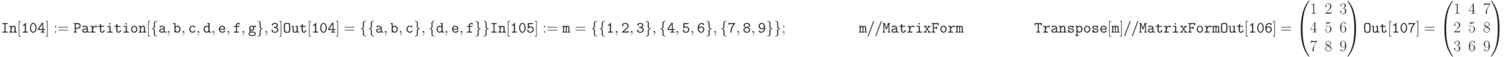 \tt
In[104]:= Partition[\{a,b,c,d,e,f,g\},3] \\ \\
Out[104]=\{\{a,b,c\}, \{d,e,f\}\} \\ \\
In[105]:=m=\{\{1,2,3\}, \{4,5,6\}, \{7,8,9\}\}; \\
\phantom{In[105]:=}\;m// MatrixForm \\ 
\phantom{In[105]:=}\;Transpose[m] // MatrixForm \\ \\
Out[106]=\begin{pmatrix}
1&2&3\\
4&5&6\\
7&8&9
\end{pmatrix}\\ \\
Out[107]=\begin{pmatrix}
1&4&7\\
2&5&8\\
3&6&9
\end{pmatrix}