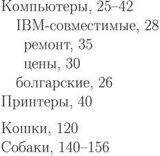 \begin{THEindex}
\item Компьютеры, 25--42
\ORsubitem IBM-совместимые, 28
\ORsubsubitem ремонт, 35
\ORsubsubitem цены, 30
\ORsubitem болгарские, 26
\item Принтеры, 40
\indexspace
\item Кошки, 120
\item Собаки, 140--156
\end{THEindex}