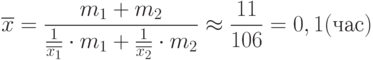 \[\overline x = \frac {m_{1}+m_{2}} {\frac 1 {\overline {x_{1}}} \cdot m_{1} + \frac 1 {\overline {x_{2}}} \cdot m_{2}}\approx \frac {11}{106}=0,1 (час)\]