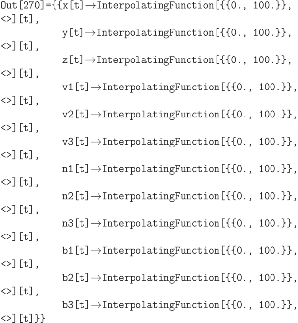 \tt
Out[270]=\{\{x[t]$\to$InterpolatingFunction[\{\{0., 100.\}\}, <>][t], \\
\phantom{Out[270]=\{\{}y[t]$\to$InterpolatingFunction[\{\{0., 100.\}\}, <>][t], \\
\phantom{Out[270]=\{\{}z[t]$\to$InterpolatingFunction[\{\{0., 100.\}\}, <>][t], \\
\phantom{Out[270]=\{\{}v1[t]$\to$InterpolatingFunction[\{\{0., 100.\}\}, <>][t], \\
\phantom{Out[270]=\{\{}v2[t]$\to$InterpolatingFunction[\{\{0., 100.\}\}, <>][t], \\
\phantom{Out[270]=\{\{}v3[t]$\to$InterpolatingFunction[\{\{0., 100.\}\}, <>][t], \\
\phantom{Out[270]=\{\{}n1[t]$\to$InterpolatingFunction[\{\{0., 100.\}\}, <>][t], \\
\phantom{Out[270]=\{\{}n2[t]$\to$InterpolatingFunction[\{\{0., 100.\}\}, <>][t], \\
\phantom{Out[270]=\{\{}n3[t]$\to$InterpolatingFunction[\{\{0., 100.\}\}, <>][t], \\
\phantom{Out[270]=\{\{}b1[t]$\to$InterpolatingFunction[\{\{0., 100.\}\}, <>][t], \\
\phantom{Out[270]=\{\{}b2[t]$\to$InterpolatingFunction[\{\{0., 100.\}\}, <>][t], \\
\phantom{Out[270]=\{\{}b3[t]$\to$InterpolatingFunction[\{\{0., 100.\}\}, <>][t]\}\}
