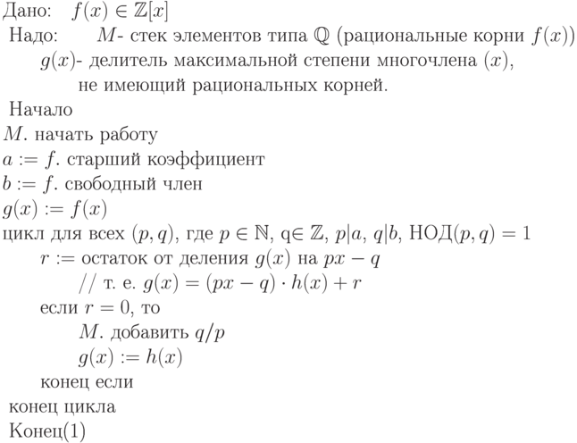 \begin{equation}\\
 \text{Дано:\quad $f(x)\in\mathbb Z[x]$} \\
\text{ Надо:\qquad $M$-  стек элементов типа $\mathbb Q$ (рациональные  корни  $f(x)$)}\\
\text{\qquad $g(x)$-  делитель максимальной степени многочлена
$(x)$,}\\
\text{\qquad \qquad не имеющий  рациональных корней.}\\  
\text{ Начало}\\
\text{$M.$ начать работу} \\
\text{$a := f.$ старший коэффициент} \\
\text{$b := f.$ свободный член} \\
\text{$g(x) := f(x)$ }\\
 \text{цикл для всех $(p,q)$, где $p\in\mathbb N$, q\in\mathbb Z$,
$p|a$, $q|b$, НОД$(p,q)=1$}\\
\text{\qquad $r:= $ остаток от деления $g(x)$ на  $px-q$}\\
\text{\qquad \qquad // т. е.  $g(x) = (px-q)\cdot h(x) + r$}\\
\text{\qquad  если $r=0$,  то}\\
\text{\qquad \qquad $M.$ добавить $q/p$}\\
\text{\qquad \qquad $g(x) := h(x)$}\\
\text{\qquad  конец если}\\
\text{ конец цикла} \\
\text{ Конец}
\end{equation}