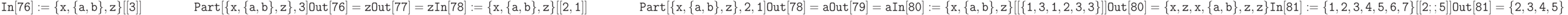 \tt
In[76]:=\{x, \{a,b\}, z\} [[3]] \\
\phantom{In[76]:=}\;Part[\{x, \{a,b\}, z\}, 3] \\ \\
Out[76]=z \\ \\
Out[77]=z \\ \\
In[78]:= \{x, \{a,b\},z\} [[2,1]] \\
\phantom{In[78]:=}\;Part[\{x, \{a,b\},z\},2,1] \\ \\
Out[78]=a \\ \\
Out[79]=a \\ \\
In[80]:= \{x,\{a,b\},z\} [[\{1,3,1,2,3,3\}]] \\ \\
Out[80]=\{x,z,x,\{a,b\},z,z\} \\ \\
In[81]:=\{1,2,3,4,5,6,7\}[[2;;5]] \\ \\
Out[81]=\{2,3,4,5\}