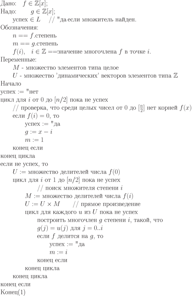 \begin{equation}\\
\text{Дано:\quad $f\in\mathbb Z[x]$;} \\
\text{Надо: \qquad $g\in\mathbb Z[x]$;} \\
           \text{\qquad успех $\in\EuScript L$ \quad // "да" , если множитель найден.}\\
 \text{Обозначения:} \\
        \text{\qquad $n == f$.степень} \\
        \text{\qquad $m == g$.степень} \\
        \text{\qquad $f(i)$,\quad $i\in \mathbb Z == $значение многочлена 
 $f$   в точке   $i$.}\\
 \text{Переменные:} \\
        \text{\qquad $M$ - множество элементов типа целое }\\
        \text{\qquad $U$ -  множество  'динамических'  векторов
элементов типа $\mathbb Z$}\\ 
 \text{Начало}\\
\text{успех $:=$ "нет"}\\
\text{цикл для $i$ от $0$ до $[n/2]$ пока не успех}   \\
 \text{\qquad            // проверка, что среди целых чисел от $0$ до
$[\frac n2]$ нет корней $f(x)$}\\
\text{\qquad  если $f(i)=0$,  то}\\
\text{\qquad \qquad  успех  $:=$  "да"}  \\
\text{\qquad \qquad $g :=x-i$}\\
\text{\qquad \qquad $m :=1$}\\
\text{\qquad  конец если}\\
 \text{конец цикла}\\
 \text{если не успех, то} \\
\text{\qquad $U :=$  множество делителей числа  $f(0)$}\\
\text{\qquad цикл для $i$ от $1$ до
$[n/2]$   пока не успех }  \\
\text{\qquad \qquad \qquad // поиск множителя степени $i$}\\
\text{\qquad \qquad $M := $ множество делителей числа $ f(i)$}\\
\text{\qquad \qquad $U := U\times M$\qquad   // прямое произведение}\\
\text{\qquad \qquad  цикл для каждого
$u$ из $U$  пока не успех}\\
\text{\qquad \qquad \qquad построить многочлен $g$ степени $i$, такой, что}\\
\text{\qquad \qquad \qquad  $g(j) = u(j)$  для $j=0..i$}\\
\text{\qquad \qquad \qquad  если $f$ делится на
$g$,  то}\\
\text{\qquad \qquad \qquad \qquad   успех $ := $ "да" }  \\
\text{\qquad \qquad \qquad \qquad $m := i$}\\
\text{\qquad \qquad \qquad  конец если}\\
\text{\qquad \qquad  конец цикла}\\
\text{\qquad  конец цикла}\\
 \text{конец если}\\
 \text{Конец}
\end{equation}