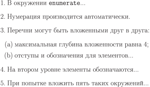 \begin{enumerate}
\item В окружении \texttt{enumerate}...
\item Нумерация производится автоматически.
\item Перечни могут быть вложенными друг в друга:
   \begin{enumerate}
    \item максимальная глубина  вложенности равна 4;
    \item отступы и обозначения для элементов...
    \end{enumerate}
\item На втором уровне элементы обозначаются...
\item При попытке вложить пять таких окружений...
\end{enumerate}