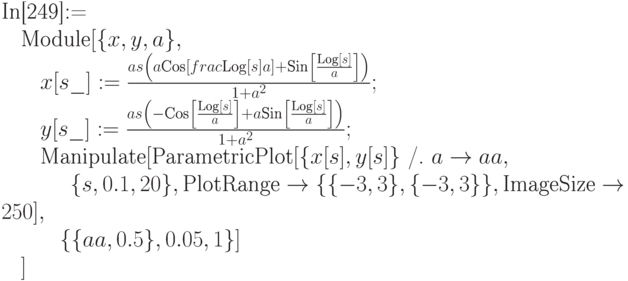 
\text{In[249]:=} \\
\phantom{\text{In}}\text{Module}[\{x,y,a\}, \\
\phantom{\text{InM}}x[s\_]:=\frac{as\left(a \text{Cos} \left[ frac{\text{Log}[s]}{a}\right] + \text{Sin}\left[\frac{\text{Log}[s]}{a}\right]\right)}{1+a^2};\\
\phantom{\text{InM}}y[s\_]:=\frac{as\left(-\text{Cos}\left[\frac{\text{Log}[s]}{a}\right]+a \text{Sin}\left[\frac{\text{Log}[s]}{a}\right]\right)}{1+a^2}; \\
\phantom{\text{InM}}\text{Manipulate}[\text{ParametricPlot}[\{x[s], y[s]\}\text{ /. } a\to aa, \\
\phantom{\text{InMMa}}\{s,0.1,20\},\text{PlotRange} \to \{\{-3, 3\}, \{-3,3\}\}, \text{ImageSize}\to 250], \\
\phantom{\text{InMM}}\{\{aa, 0.5\}, 0.05,1\}] \\
\phantom{\text{In}}]