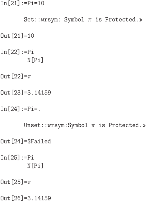 \tt 
In[21]:=Pi=10 \\ \\
\phantom{In[21]:}Set::wrsym: Symbol $\pi$ is Protected.>> \\ \\
Out[21]=10 \\ \\
In[22]:=Pi \\
\phantom{In[22]:=}N[Pi]  \\ \\
Out[22]=$\pi$ \\ \\
Out[23]=3.14159 \\ \\
In[24]:=Pi=. \\ \\
\phantom{In[21]:}Unset::wrsym:Symbol $\pi$ is Protected.>> \\ \\
Out[24]=\$Failed \\ \\
In[25]:=Pi \\ 
\phantom{In[25]:=}N[Pi] \\ \\
Out[25]=$\pi$ \\ \\
Out[26]=3.14159