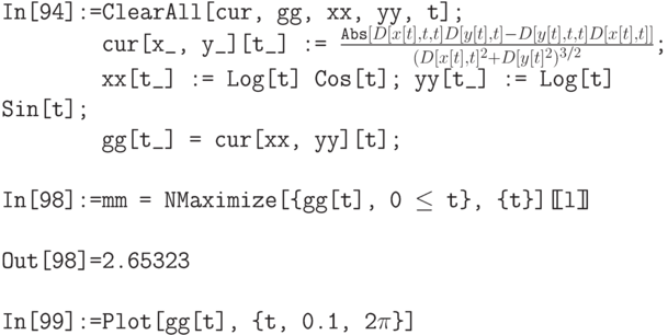 \tt
In[94]:=ClearAll[cur, gg, xx, yy,  t];\\
\phantom{In[94]:=}cur[x\_, y\_][t\_] := $\frac{\text{Abs}[D[x[t],t,t] D[y[t],t]-D[y[t],t,t] D[x[t],t]]}{(D[x[t],t]^2+D[y[t]^2)^{3/2}$;\\
\phantom{In[94]:=}xx[t\_] := Log[t] Cos[t]; yy[t\_] := Log[t] Sin[t];\\
\phantom{In[94]:=}gg[t\_] = cur[xx, yy][t];\\ \\
In[98]:=mm = NMaximize[\{gg[t], 0 $\le$ t\}, \{t\}][\!\![l]\!\!]\\ \\
Out[98]=2.65323\\ \\
In[99]:=Plot[gg[t], \{t, 0.1, 2$\pi$\}]