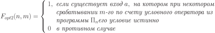 F_{opt2}(n,m)= \left\{\begin{array}{ll}
   1, &  \textit{если существует  вход } a, \textit{  на котором при некотором}\\
   &  \textit{срабатывании } m\textit{-го по счету условного оператора из}\\
   &   \textit{программы } \Pi_n   \textit{его условие истинно}\\
     0   & \textit{в противном случае}
\end{array}
\right.