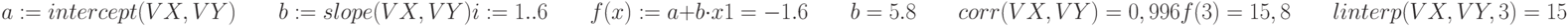 a:=intercept (VX,VY) \qquad b:=slope(VX,VY) \\
\\
i:=1..6 \qquad f(x):=a+b \cdot x \\
\\
1=-1.6 \qquad b=5.8 \qquad corr(VX,VY)=0,996 \\
\\
f(3)=15,8 \qquad linterp (VX,VY,3)=15