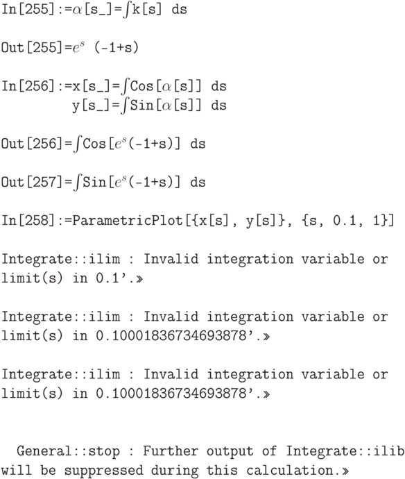 \tt
In[255]:=$\alpha$[s\_]=$\int$k[s] ds \\ \\
Out[255]=$e^s$ (-1+s) \\ \\
In[256]:=x[s\_]=$\int$Cos[$\alpha$[s]] ds \\
\phantom{In[256]:=}y[s\_]=$\int$Sin[$\alpha$[s]] ds \\ \\
Out[256]=$\int$Cos[$e^s$(-1+s)] ds \\ \\
Out[257]=$\int$Sin[$e^s$(-1+s)] ds \\ \\
In[258]:=ParametricPlot[\{x[s], y[s]\}, \{s, 0.1, 1\}] \\ \\
Integrate::ilim : Invalid integration variable or limit(s) in 0.1'.>> \\ \\
Integrate::ilim : Invalid integration variable or limit(s) in 0.10001836734693878'.>> \\ \\
Integrate::ilim : Invalid integration variable or limit(s) in 0.10001836734693878'.>> \\ \\ \\
\phantom{In}General::stop : Further output of Integrate::ilib will be suppressed during this calculation.>>