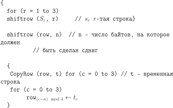 \tt\parindent0pt

\ 

\{ 

\ \ for (r = 1 to 3)                                       

\ \ shiftrow ($S_{r}$, r)\ \ \ \ \ // $s_{r}$ $r$-тая строка\} 

\ 

\ \ shiftrow (row, n)\ \     // n – число байтов, на которое должен 

\ \ \ \ \ \ \ \ \ \ // быть сделан сдвиг

\ 

\ \ \{ 

\ \ \ CopyRow (row, t) for (c = 0 to 3)      // t – временная строка

\ \ \ for (c = 0 to 3)

\ \ \ \ \ \ \ \ row_{(c-n)\mod 4} \gets  t_{c}

\ \ \}	