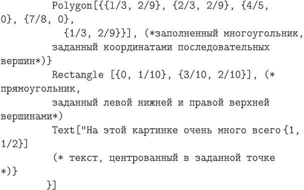 \tt
\phantom{In[5]:=Gr}Polygon[\{\{l/3, 2/9\}, \{2/3, 2/9\}, \{4/5, 0\}, \{7/8, 0\}, \\
\phantom{In[5]:=GrPo}\{1/3, 2/9\}\}], (*заполненный многоугольник, \\
\phantom{In[5]:=Gr}заданный координатами последовательных вершин*)\} \\
\phantom{In[5]:=Gr}Rectangle [\{0, 1/10\}, \{3/10, 2/10\}], (* прямоугольник, \\
\phantom{In[5]:=Gr}заданный левой нижней и правой верхней вершинами*) \\
\phantom{In[5]:=Gr}Text["На этой картинке очень много всего", \{1, 1/2\}] \\
\phantom{In[5]:=Gr}(* текст, центрованный в заданной точке *)\} \\
\phantom{In[5]:=G}\}]