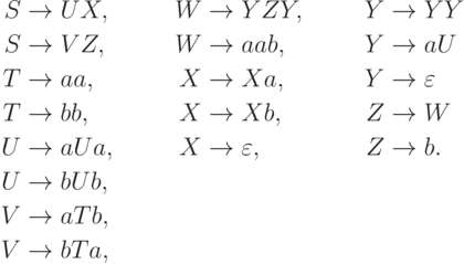 \begin{align*}
S \; & {\to} \; U X , & W \; & {\to} \; Y Z Y , & Y \; & {\to} \; Y Y \\
S \; & {\to} \; V Z , & W \; & {\to} \; aab , & Y \; & {\to} \; a U \\
T \; & {\to} \; aa , & X \; & {\to} \; X a , & Y \; & {\to} \; \varepsilon \\
T \; & {\to} \; bb , & X \; & {\to} \; X b , & Z \; & {\to} \; W \\
U \; & {\to} \; a U a , & X \; & {\to} \; \varepsilon , & Z \; & {\to} \; b .\\
U \; & {\to} \; b U b , \\
V \; & {\to} \; a T b , \\
V \; & {\to} \; b T a ,
\end{align*}