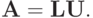 \mathbf{A} = \mathbf{LU}.