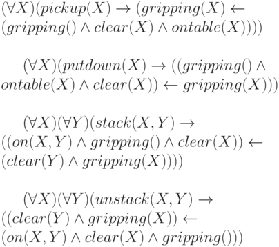 (\forall X) (pickup(X) \to (gripping(X) \gets
\\
(gripping() \wedge clear(X) \wedge ontable(X))))
\\
\\
(\forall X) (putdown(X) \to ((gripping() \wedge
\\
ontable(X) \wedge clear(X)) \gets gripping(X)))
\\
\\
(\forall X) (\forall Y) (stack(X,Y) \to
\\
((on(X,Y) \wedge gripping() \wedge clear(X)) \gets
\\
(clear(Y) \wedge gripping(X))))
\\
\\
(\forall X) (\forall Y) (unstack(X,Y) \to
\\
((clear(Y) \wedge gripping(X)) \gets
\\
(on(X,Y) \wedge clear(X) \wedge gripping()))