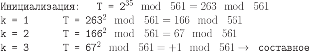 \tt\parindent0pt
Инициализация:\ \ \ T = 2^{35} \mod\ 561 = 263 \mod\ 561
k = 1\ \ \ \ \ \ T = 263^{2} \mod\ 561 = 166 \mod\ 561
k = 2\ \ \ \ \ \ T = 166^{2} \mod\ 561 = 67 \mod\ 561
k = 3\ \ \ \ \ \ T = 67^{2} \mod\ 561 = +1 \mod\ 561 \to \text{ составное}