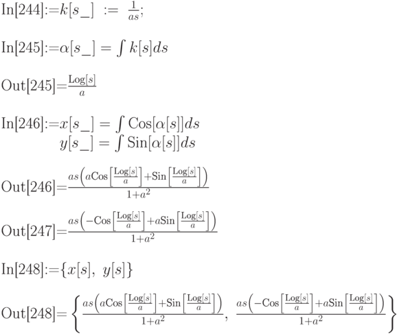 
\text{In[244]:=} k[s\_]\; :=\; \frac{1}{as}; \\ \\
\text{In[245]:=} \alpha [s\_]=\int k[s]ds}\\ \\
\text{Out[245]=} \frac{\text{Log}[s]}{a}\\ \\
\text{In[246]:=} x[s\_]=\int\text{Cos}[\alpha [s]] ds\\
\phantom{\text{In[246]:=}} y[s\_]=\int\text{Sin}[\alpha [s]] ds}\\ \\
\text{Out[246]=} \frac{as\left(a\text{Cos}\left[\frac{\text{Log} [s]}{a}\right] + \text{Sin} \left[\frac{\text{Log}[s]}{a}\right]\right)}{1+a^2}\\ \\
\text{Out[247]=} \frac{as\left(-\text{Cos}\left[\frac{\text{Log}[s]}{a}\right]+a \text{Sin} \left[\frac{\text{Log}[s]}{a}\right]\right)}{1+a^2}\\ \\
\text{In[248]:=} \{x[s],\; y[s]\} \\ \\
\text{Out[248]=} \left\{\frac{as\left(a\text{Cos}\left[\frac{\text{Log}[s]}{a}\right]+\text{Sin}\left[\frac{\text{Log}[s]}{a}\right]\right)}{1+a^2}, \; \frac{as\left(-\text{Cos}\left[\frac{\text{Log}[s]}{a}\right]+a\text{Sin}\left[\frac{\text{Log}[s]}{a}\right]\right)}{1+a^2}\right\}